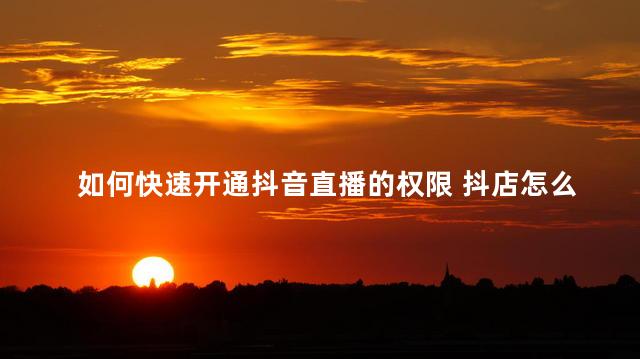 如何快速开通抖音直播的权限 抖店怎么开通直播